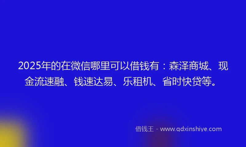 2025年的在微信哪里可以借钱有：森泽商城、现金流速融、钱速达易、乐租机、省时快贷等。
