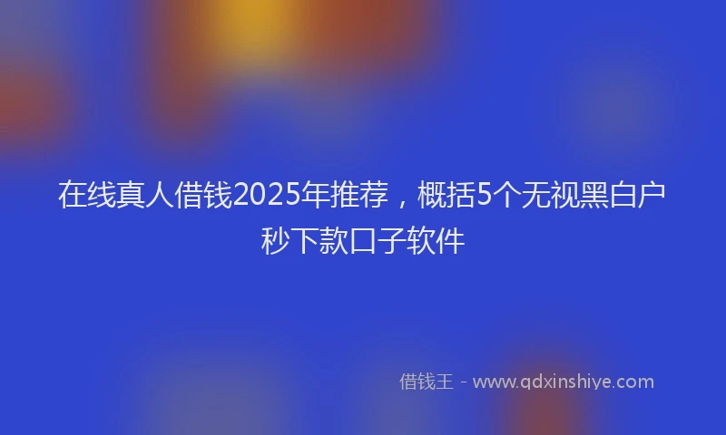 在线真人借钱2025年推荐，概括5个无视黑白户秒下款口子软件