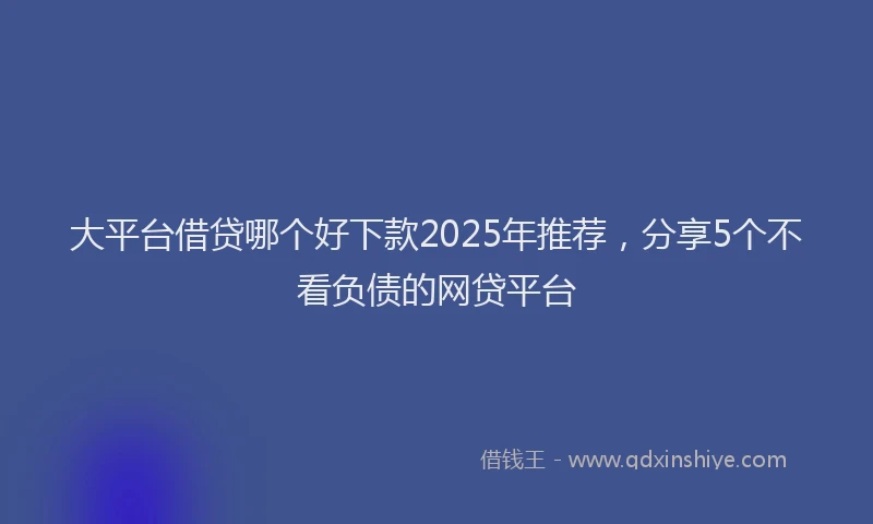 大平台借贷哪个好下款2025年推荐，分享5个不看负债的网贷平台