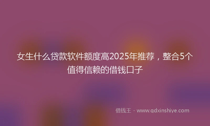 女生什么贷款软件额度高2025年推荐，整合5个值得信赖的借钱口子