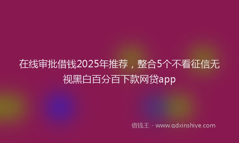 在线审批借钱2025年推荐，整合5个不看征信无视黑白百分百下款网贷app