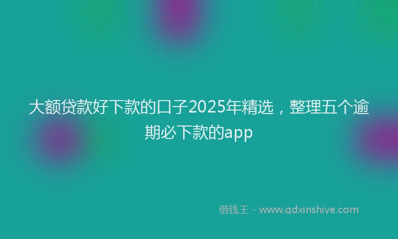 大额贷款好下款的口子2025年精选，整理五个逾期必下款的app