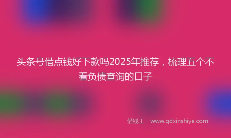 头条号借点钱好下款吗2025年推荐，梳理五个不看负债查询的口子