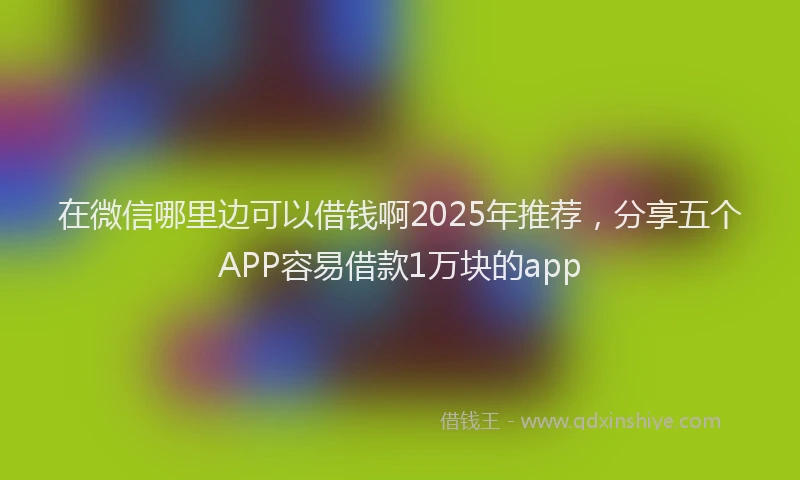 在微信哪里边可以借钱啊2025年推荐，分享五个APP容易借款1万块的app