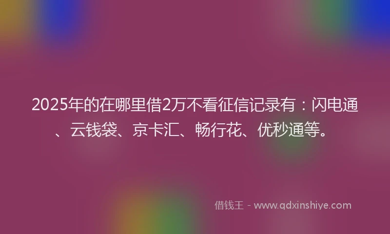 2025年的在哪里借2万不看征信记录有：闪电通、云钱袋、京卡汇、畅行花、优秒通等。