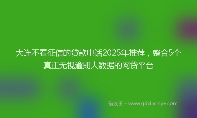 大连不看征信的贷款电话2025年推荐，整合5个真正无视逾期大数据的网贷平台
