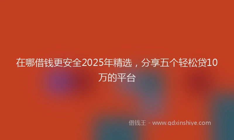 在哪借钱更安全2025年精选，分享五个轻松贷10万的平台