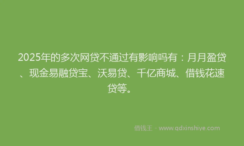 2025年的多次网贷不通过有影响吗有：月月盈贷、现金易融贷宝、沃易贷、千亿商城、借钱花速贷等。