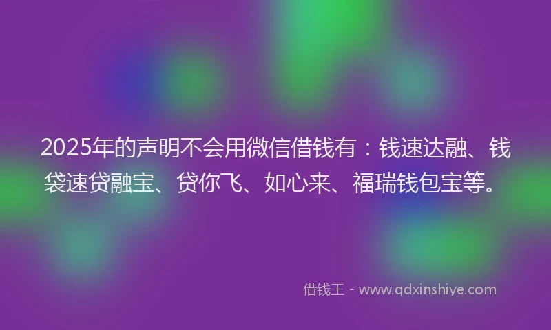 2025年的声明不会用微信借钱有：钱速达融、钱袋速贷融宝、贷你飞、如心来、福瑞钱包宝等。