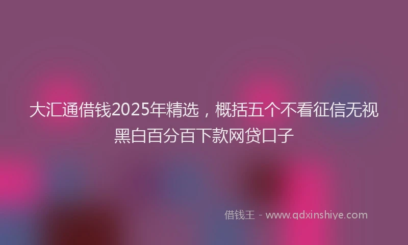大汇通借钱2025年精选，概括五个不看征信无视黑白百分百下款网贷口子