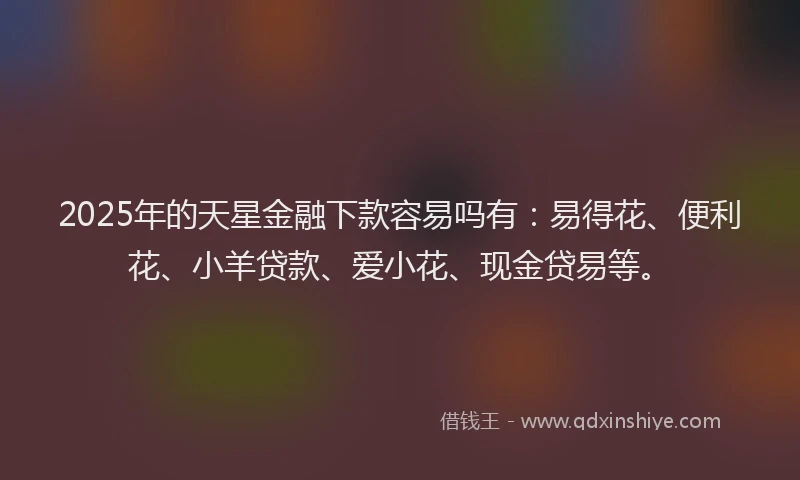 2025年的天星金融下款容易吗有：易得花、便利花、小羊贷款、爱小花、现金贷易等。