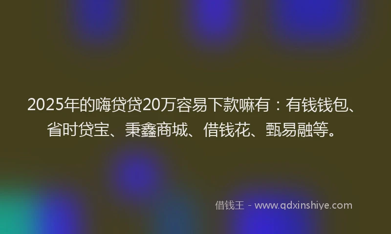 2025年的嗨贷贷20万容易下款嘛有：有钱钱包、省时贷宝、秉鑫商城、借钱花、甄易融等。