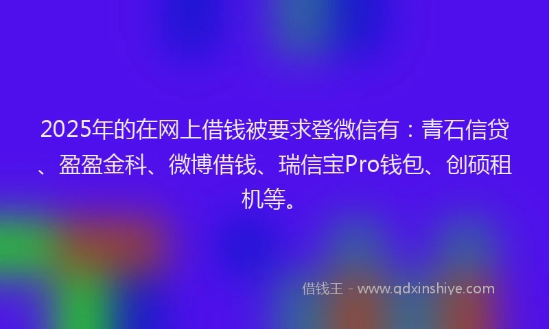 2025年的在网上借钱被要求登微信有：青石信贷、盈盈金科、微博借钱、瑞信宝Pro钱包、创硕租机等。