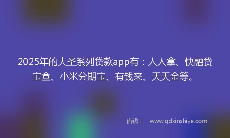 2025年的大圣系列贷款app有：人人拿、快融贷宝盒、小米分期宝、有钱来、天天金等。