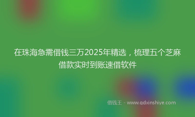 在珠海急需借钱三万2025年精选，梳理五个芝麻借款实时到账速借软件
