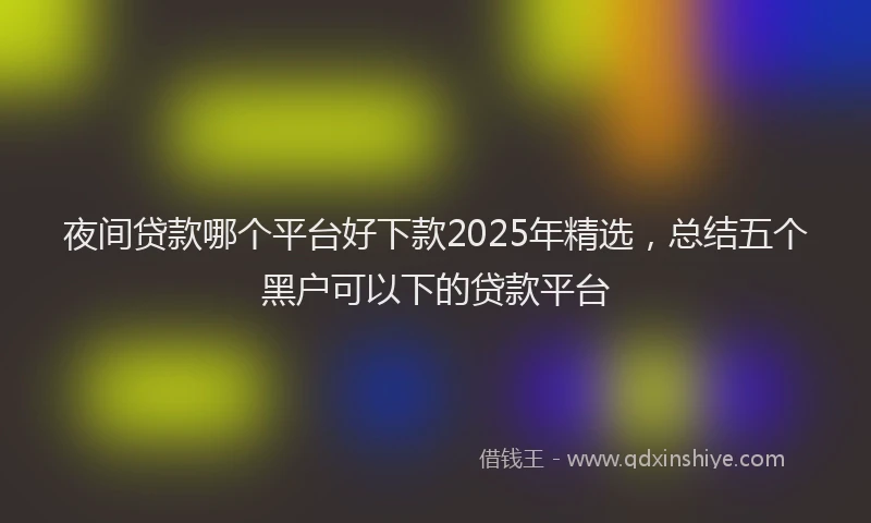 夜间贷款哪个平台好下款2025年精选，总结五个黑户可以下的贷款平台