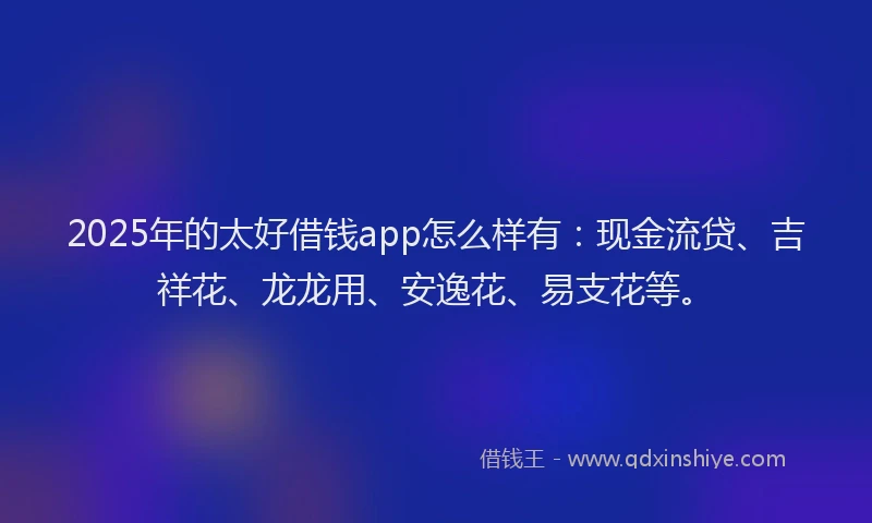 2025年的太好借钱app怎么样有：现金流贷、吉祥花、龙龙用、安逸花、易支花等。