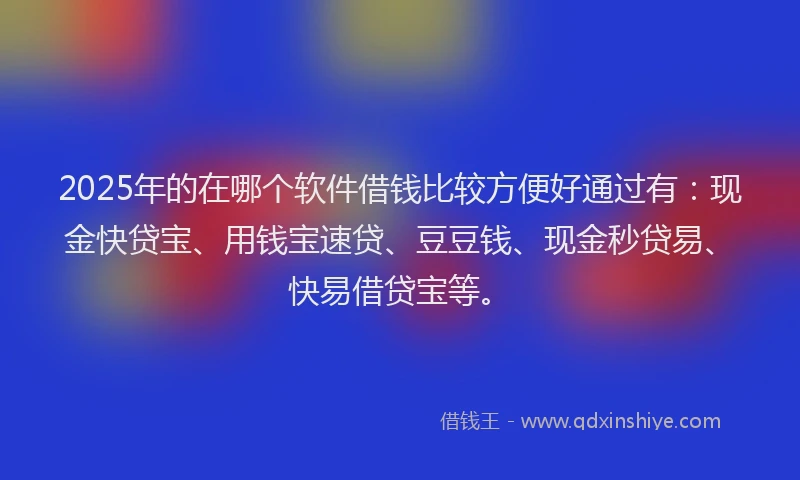 2025年的在哪个软件借钱比较方便好通过有：现金快贷宝、用钱宝速贷、豆豆钱、现金秒贷易、快易借贷宝等。