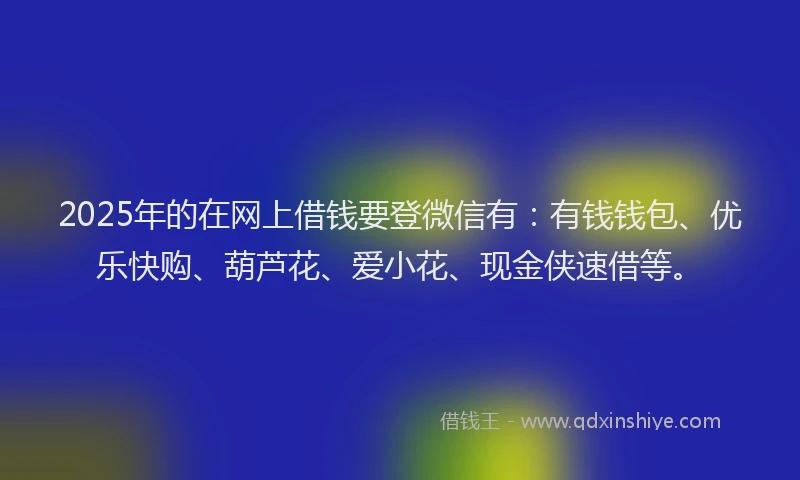 2025年的在网上借钱要登微信有：有钱钱包、优乐快购、葫芦花、爱小花、现金侠速借等。