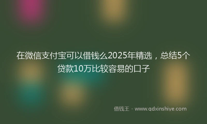 在微信支付宝可以借钱么2025年精选，总结5个贷款10万比较容易的口子