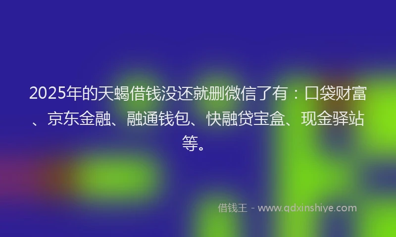 2025年的天蝎借钱没还就删微信了有：口袋财富、京东金融、融通钱包、快融贷宝盒、现金驿站等。