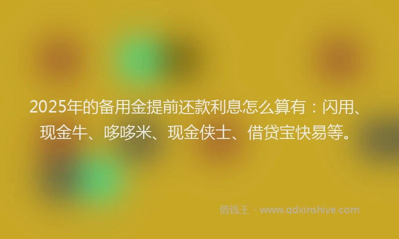 2025年的备用金提前还款利息怎么算有：闪用、现金牛、哆哆米、现金侠士、借贷宝快易等。