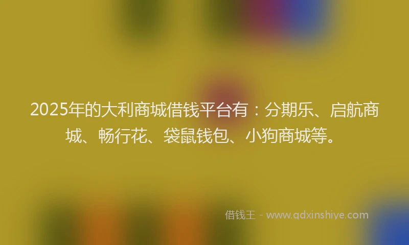 2025年的大利商城借钱平台有：分期乐、启航商城、畅行花、袋鼠钱包、小狗商城等。