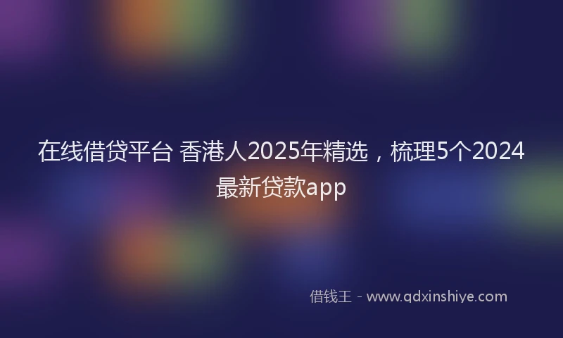 在线借贷平台 香港人2025年精选，梳理5个2024最新贷款app