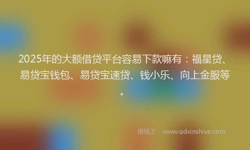 2025年的大额借贷平台容易下款嘛有：福星贷、易贷宝钱包、易贷宝速贷、钱小乐、向上金服等。