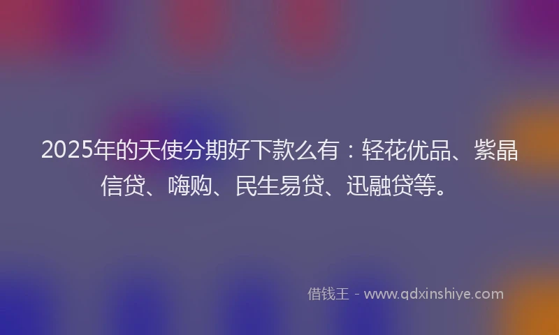 2025年的天使分期好下款么有：轻花优品、紫晶信贷、嗨购、民生易贷、迅融贷等。