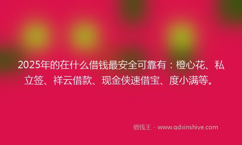 2025年的在什么借钱最安全可靠有：橙心花、私立签、祥云借款、现金侠速借宝、度小满等。