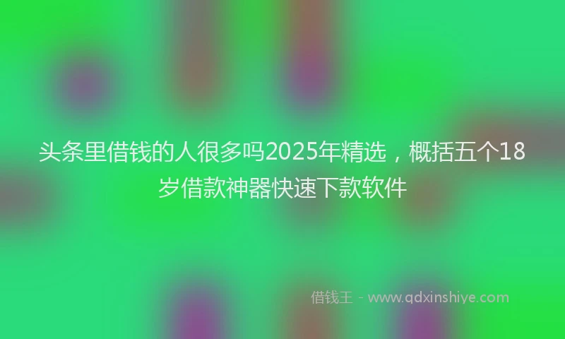 头条里借钱的人很多吗2025年精选，概括五个18岁借款神器快速下款软件
