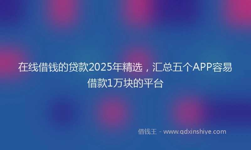 在线借钱的贷款2025年精选，汇总五个APP容易借款1万块的平台