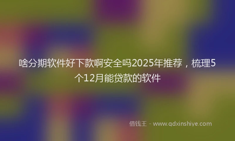 啥分期软件好下款啊安全吗2025年推荐，梳理5个12月能贷款的软件