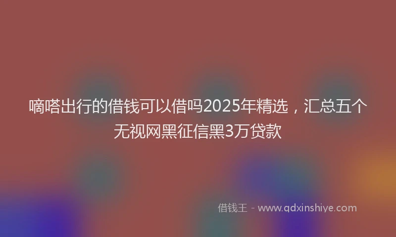 嘀嗒出行的借钱可以借吗2025年精选，汇总五个无视网黑征信黑3万贷款