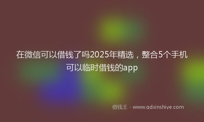 在微信可以借钱了吗2025年精选，整合5个手机可以临时借钱的app