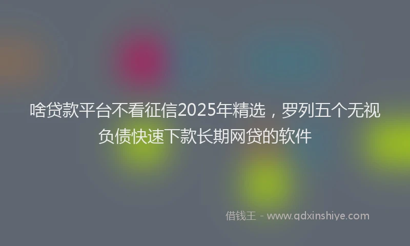 啥贷款平台不看征信2025年精选，罗列五个无视负债快速下款长期网贷的软件