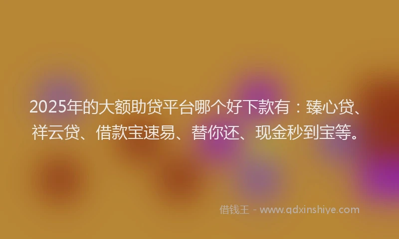 2025年的大额助贷平台哪个好下款有：臻心贷、祥云贷、借款宝速易、替你还、现金秒到宝等。