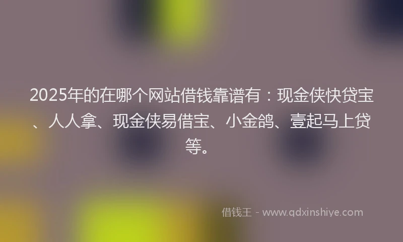 2025年的在哪个网站借钱靠谱有：现金侠快贷宝、人人拿、现金侠易借宝、小金鸽、壹起马上贷等。