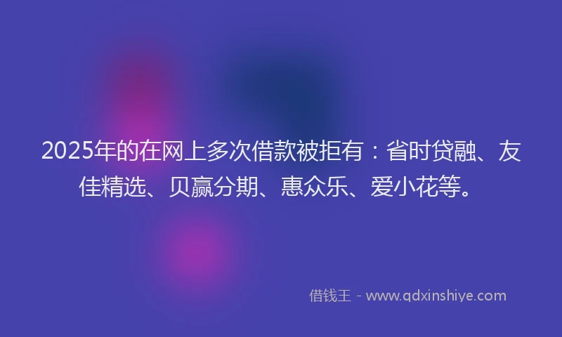 2025年的在网上多次借款被拒有：省时贷融、友佳精选、贝赢分期、惠众乐、爱小花等。