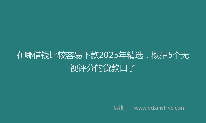 在哪借钱比较容易下款2025年精选，概括5个无视评分的贷款口子