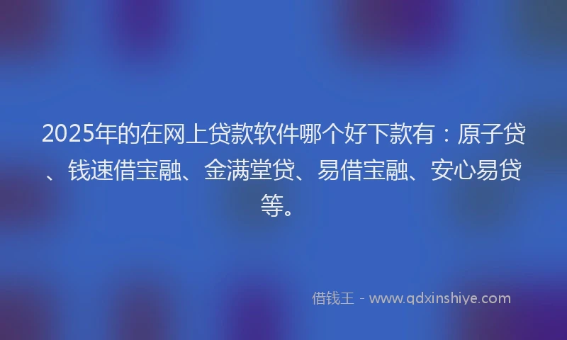 2025年的在网上贷款软件哪个好下款有:原子贷、钱速借宝融、金满堂贷、易借宝融、安心易贷等。