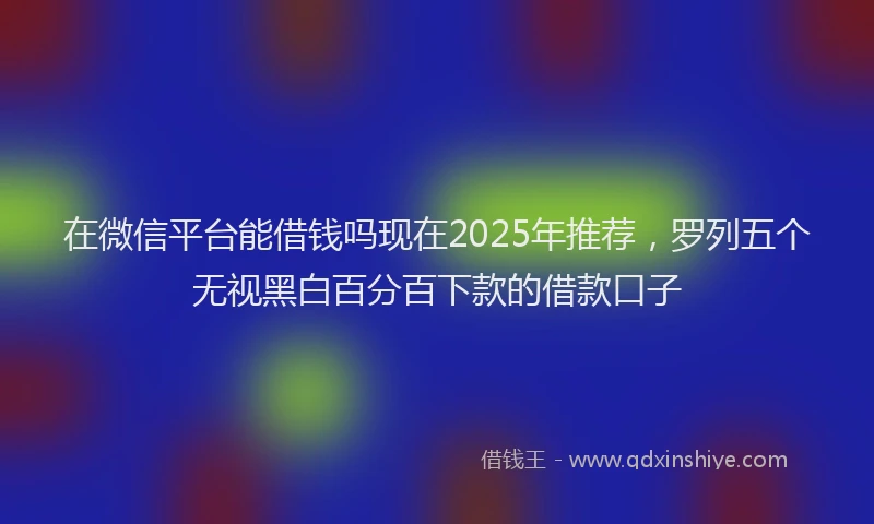 在微信平台能借钱吗现在2025年推荐，罗列五个无视黑白百分百下款的借款口子