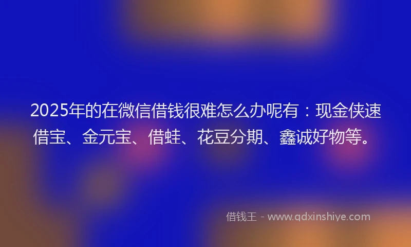 2025年的在微信借钱很难怎么办呢有：现金侠速借宝、金元宝、借蛙、花豆分期、鑫诚好物等。