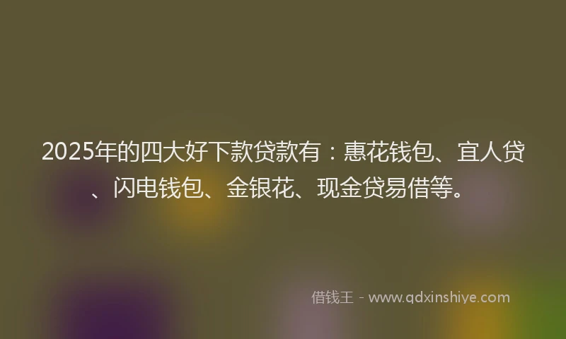 2025年的四大好下款贷款有：惠花钱包、宜人贷、闪电钱包、金银花、现金贷易借等。