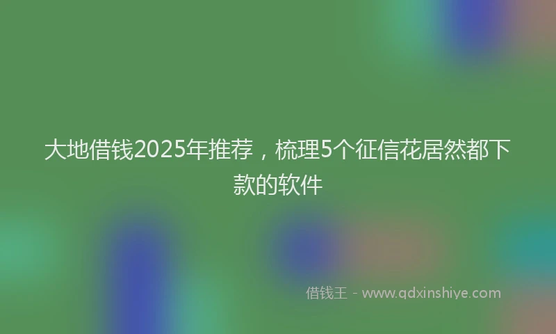 大地借钱2025年推荐，梳理5个征信花居然都下款的软件