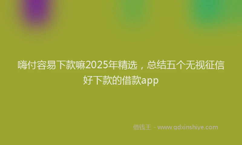 嗨付容易下款嘛2025年精选，总结五个无视征信好下款的借款app