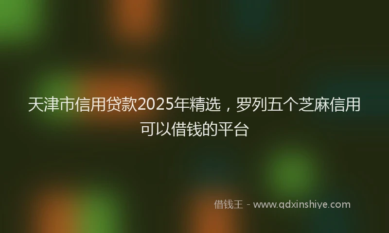 天津市信用贷款2025年精选，罗列五个芝麻信用可以借钱的平台