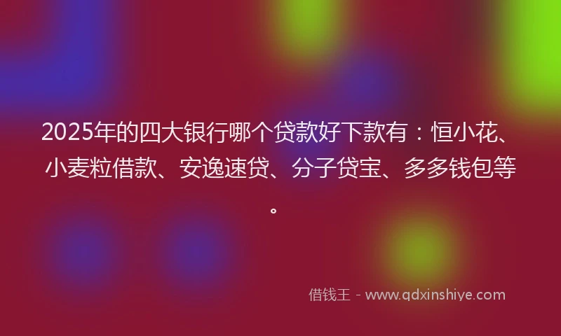 2025年的四大银行哪个贷款好下款有：恒小花、小麦粒借款、安逸速贷、分子贷宝、多多钱包等。