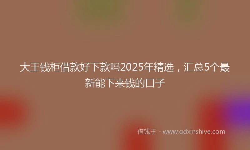 大王钱柜借款好下款吗2025年精选，汇总5个最新能下来钱的口子